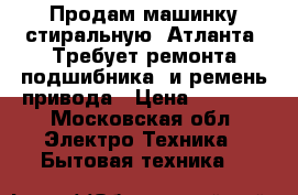 Продам машинку стиральную, Атланта. Требует ремонта подшибника, и ремень привода › Цена ­ 1 500 - Московская обл. Электро-Техника » Бытовая техника   